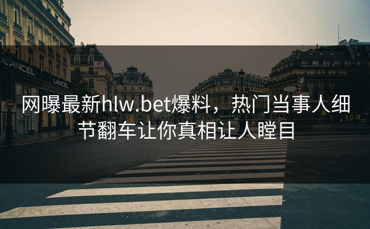 网曝最新hlw.bet爆料，热门当事人细节翻车让你真相让人瞠目