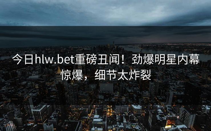 今日hlw.bet重磅丑闻！劲爆明星内幕惊爆，细节太炸裂