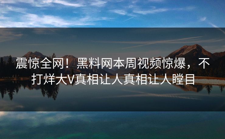 震惊全网！黑料网本周视频惊爆，不打烊大V真相让人真相让人瞠目