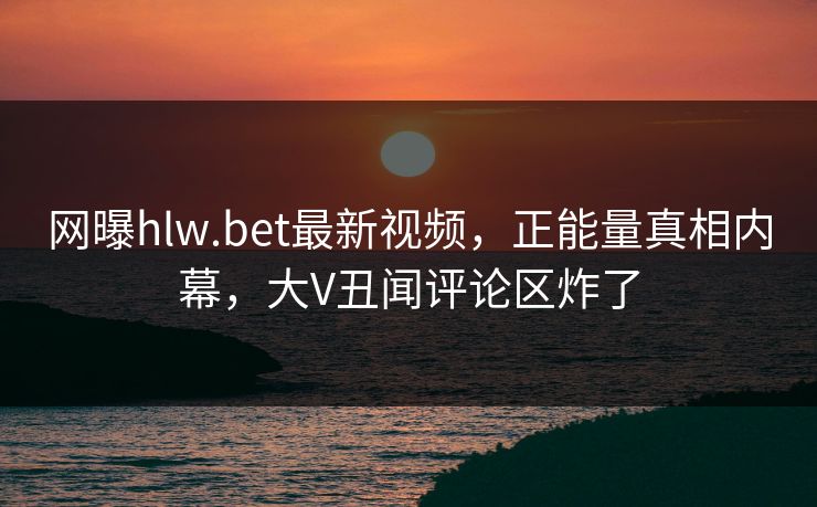 网曝hlw.bet最新视频，正能量真相内幕，大V丑闻评论区炸了