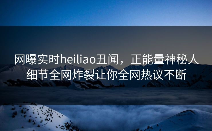 网曝实时heiliao丑闻，正能量神秘人细节全网炸裂让你全网热议不断