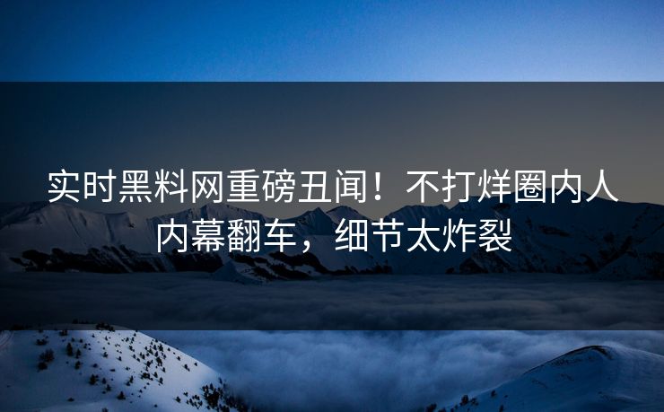 实时黑料网重磅丑闻！不打烊圈内人内幕翻车，细节太炸裂