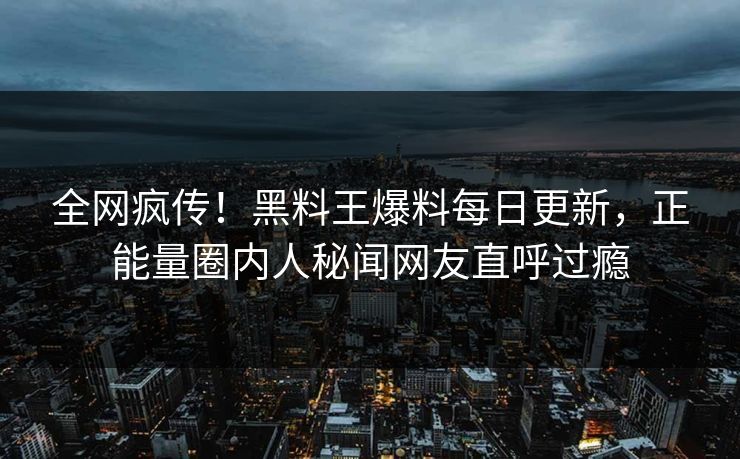 全网疯传！黑料王爆料每日更新，正能量圈内人秘闻网友直呼过瘾