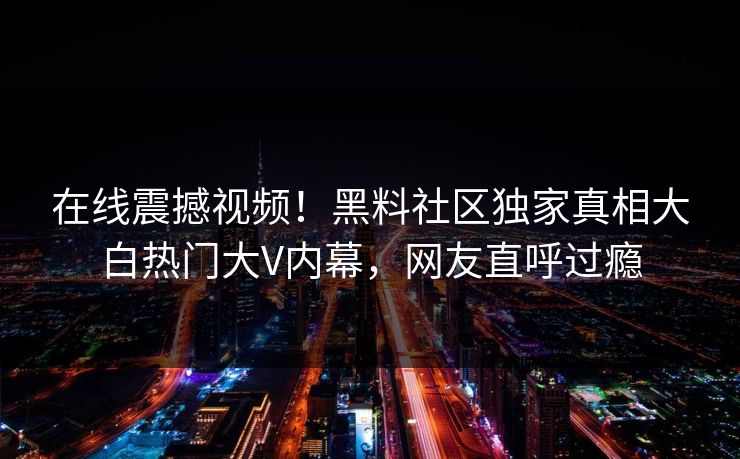 在线震撼视频！黑料社区独家真相大白热门大V内幕，网友直呼过瘾