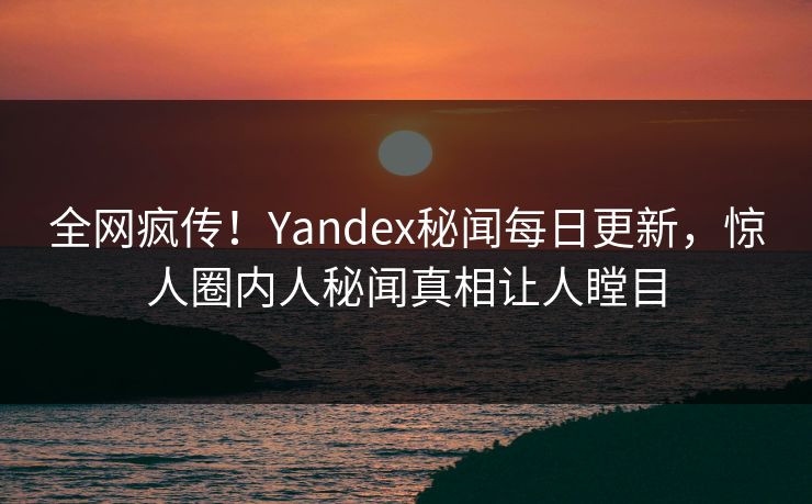 全网疯传！Yandex秘闻每日更新，惊人圈内人秘闻真相让人瞠目