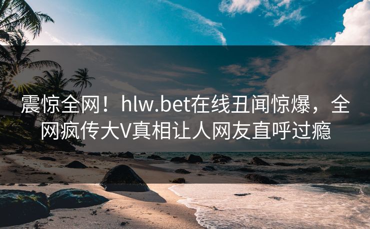 震惊全网！hlw.bet在线丑闻惊爆，全网疯传大V真相让人网友直呼过瘾