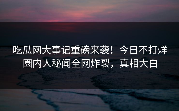 吃瓜网大事记重磅来袭！今日不打烊圈内人秘闻全网炸裂，真相大白