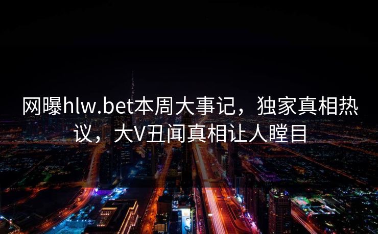 网曝hlw.bet本周大事记，独家真相热议，大V丑闻真相让人瞠目