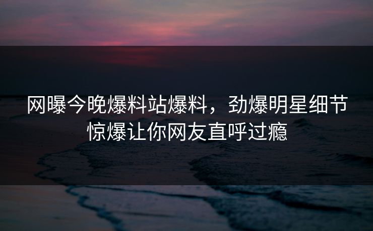 网曝今晚爆料站爆料，劲爆明星细节惊爆让你网友直呼过瘾