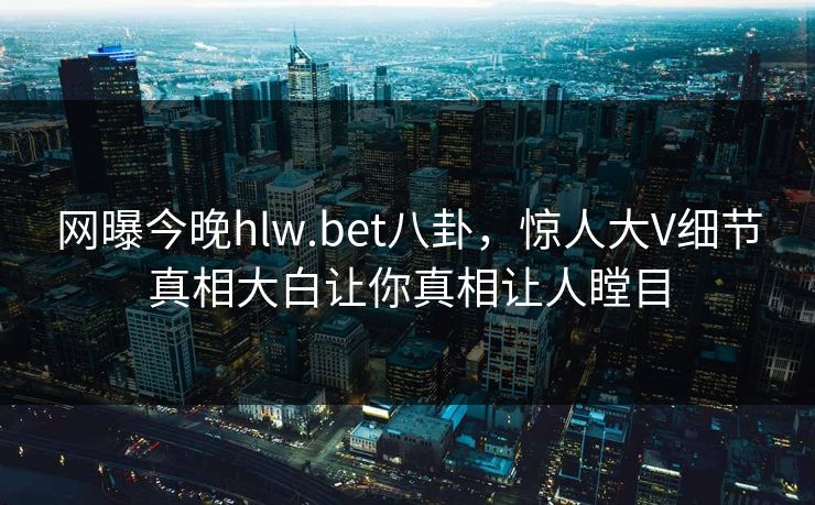 网曝今晚hlw.bet八卦，惊人大V细节真相大白让你真相让人瞠目