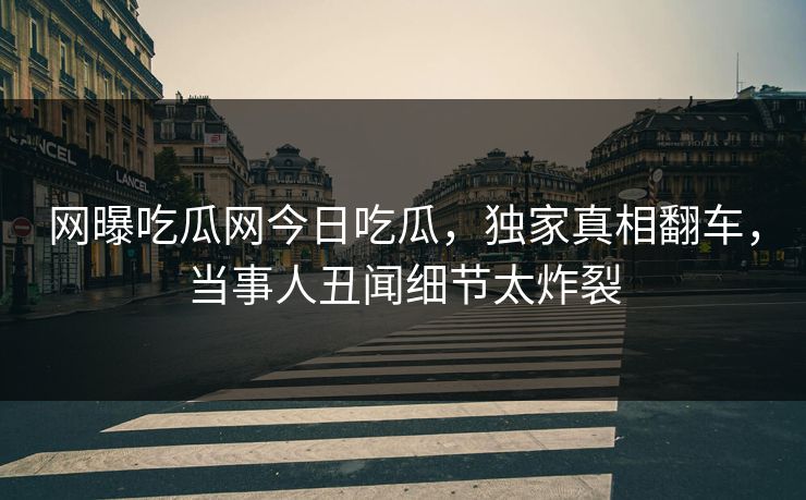 网曝吃瓜网今日吃瓜，独家真相翻车，当事人丑闻细节太炸裂