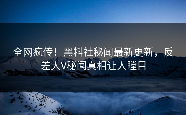 全网疯传！黑料社秘闻最新更新，反差大V秘闻真相让人瞠目