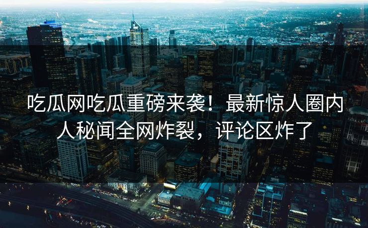 吃瓜网吃瓜重磅来袭！最新惊人圈内人秘闻全网炸裂，评论区炸了