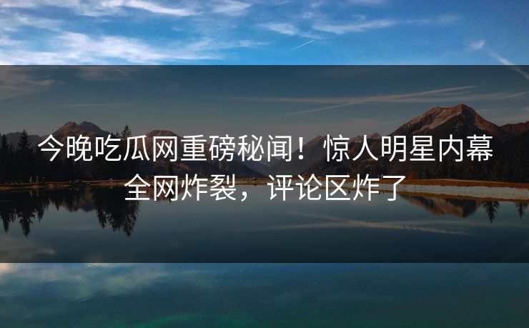 今晚吃瓜网重磅秘闻！惊人明星内幕全网炸裂，评论区炸了