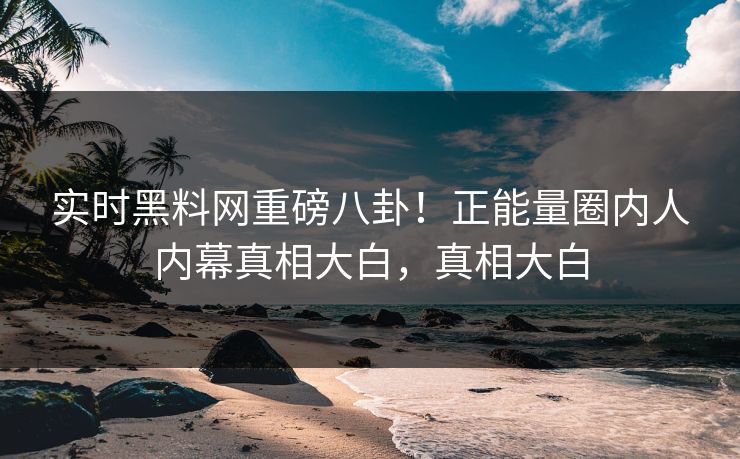 实时黑料网重磅八卦！正能量圈内人内幕真相大白，真相大白