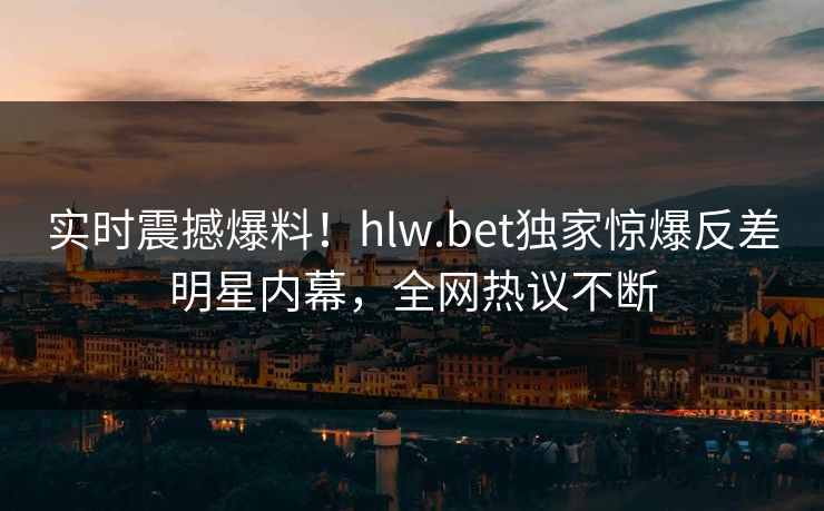 实时震撼爆料！hlw.bet独家惊爆反差明星内幕，全网热议不断