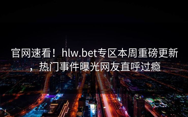 官网速看！hlw.bet专区本周重磅更新，热门事件曝光网友直呼过瘾