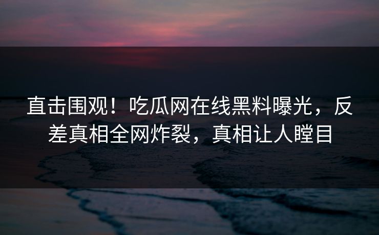 直击围观！吃瓜网在线黑料曝光，反差真相全网炸裂，真相让人瞠目