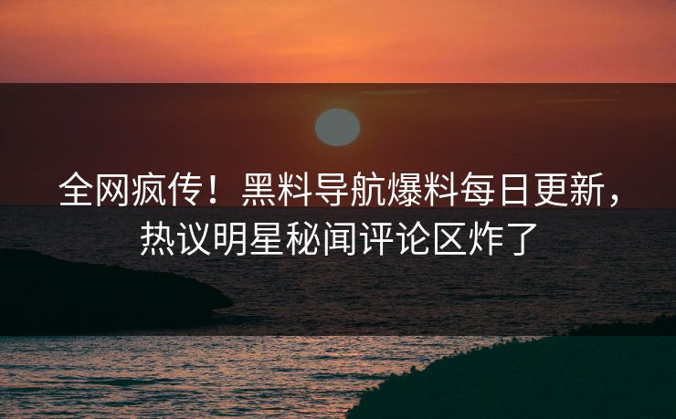全网疯传！黑料导航爆料每日更新，热议明星秘闻评论区炸了