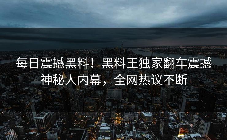 每日震撼黑料！黑料王独家翻车震撼神秘人内幕，全网热议不断