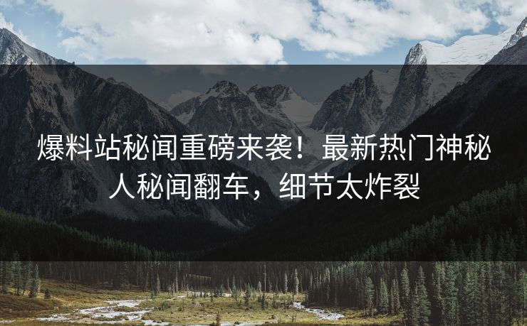 爆料站秘闻重磅来袭！最新热门神秘人秘闻翻车，细节太炸裂