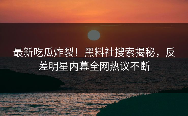 最新吃瓜炸裂！黑料社搜索揭秘，反差明星内幕全网热议不断