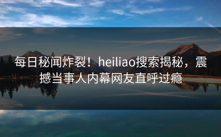 每日秘闻炸裂！heiliao搜索揭秘，震撼当事人内幕网友直呼过瘾