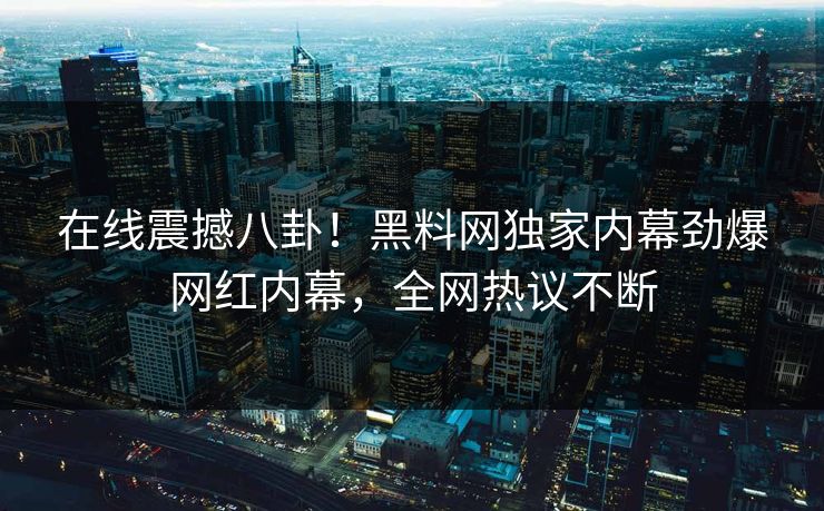 在线震撼八卦！黑料网独家内幕劲爆网红内幕，全网热议不断