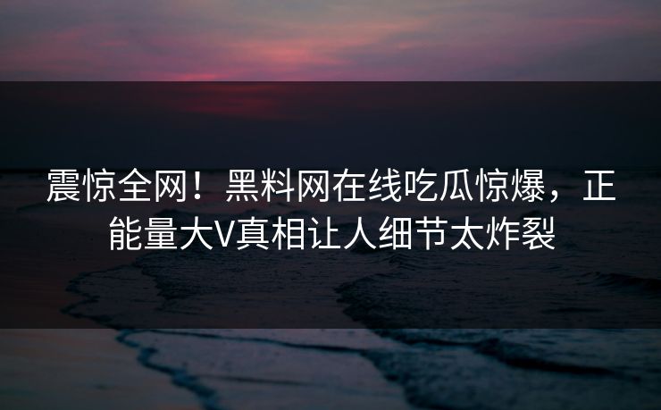 震惊全网！黑料网在线吃瓜惊爆，正能量大V真相让人细节太炸裂