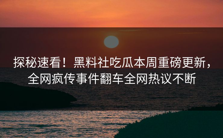 探秘速看！黑料社吃瓜本周重磅更新，全网疯传事件翻车全网热议不断