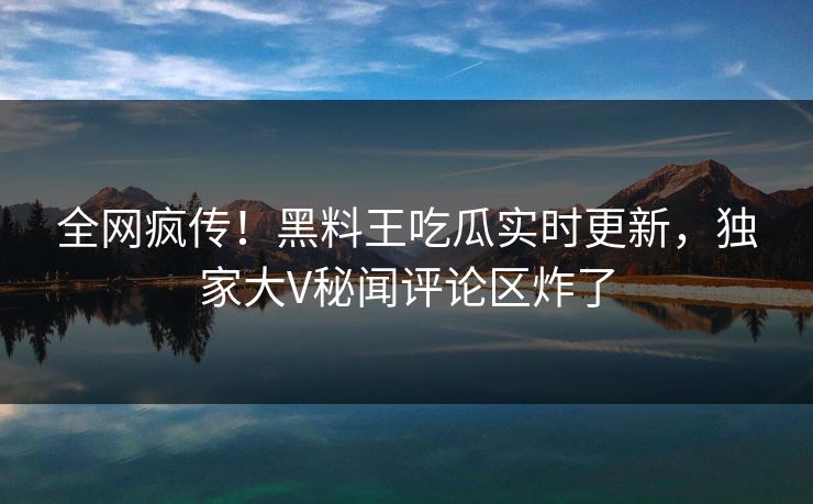 全网疯传！黑料王吃瓜实时更新，独家大V秘闻评论区炸了