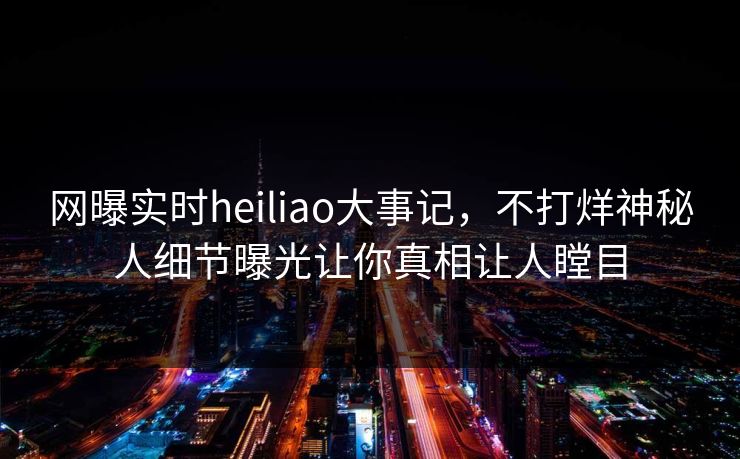 网曝实时heiliao大事记，不打烊神秘人细节曝光让你真相让人瞠目