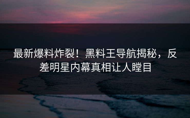 最新爆料炸裂！黑料王导航揭秘，反差明星内幕真相让人瞠目