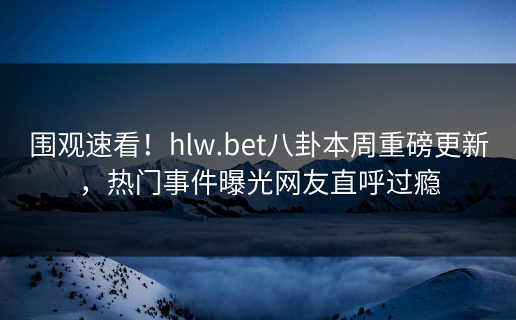 围观速看！hlw.bet八卦本周重磅更新，热门事件曝光网友直呼过瘾