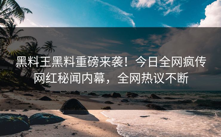 黑料王黑料重磅来袭！今日全网疯传网红秘闻内幕，全网热议不断