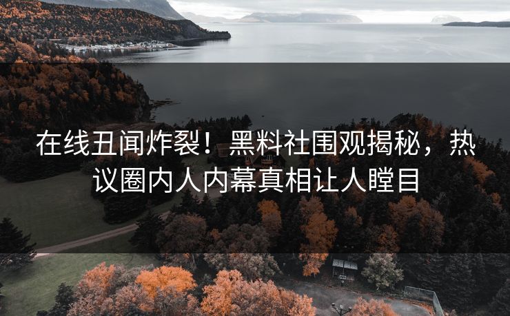 在线丑闻炸裂！黑料社围观揭秘，热议圈内人内幕真相让人瞠目
