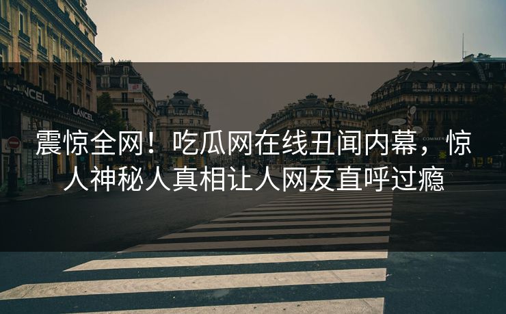震惊全网！吃瓜网在线丑闻内幕，惊人神秘人真相让人网友直呼过瘾
