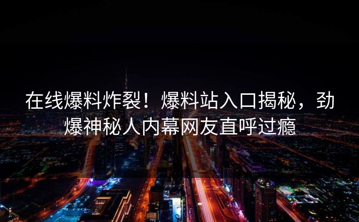 在线爆料炸裂！爆料站入口揭秘，劲爆神秘人内幕网友直呼过瘾