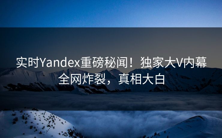 实时Yandex重磅秘闻！独家大V内幕全网炸裂，真相大白