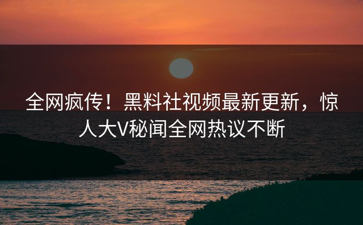 全网疯传！黑料社视频最新更新，惊人大V秘闻全网热议不断