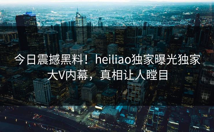 今日震撼黑料！heiliao独家曝光独家大V内幕，真相让人瞠目