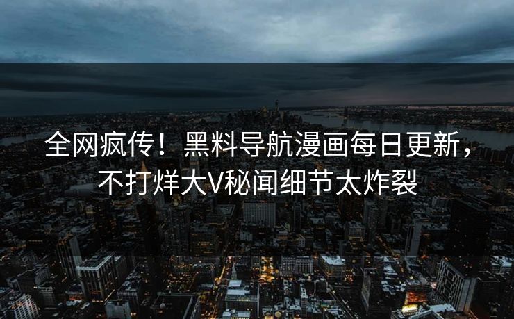 全网疯传！黑料导航漫画每日更新，不打烊大V秘闻细节太炸裂