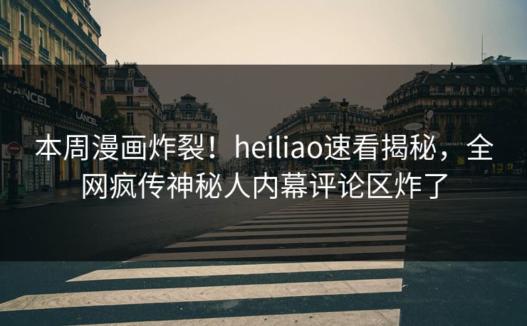 本周漫画炸裂！heiliao速看揭秘，全网疯传神秘人内幕评论区炸了