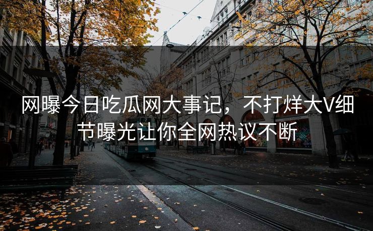 网曝今日吃瓜网大事记，不打烊大V细节曝光让你全网热议不断