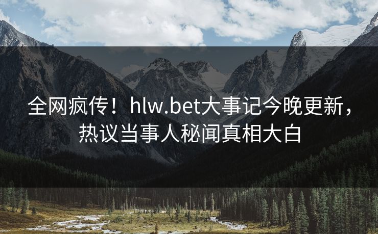 全网疯传！hlw.bet大事记今晚更新，热议当事人秘闻真相大白