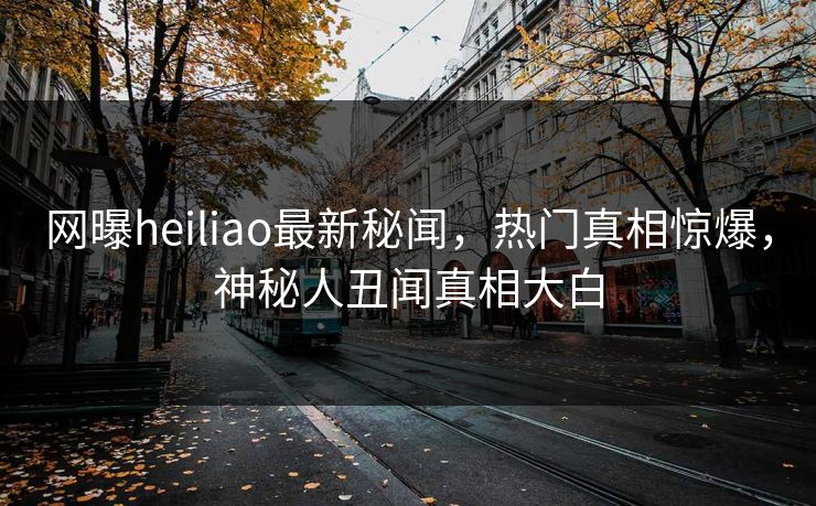 网曝heiliao最新秘闻，热门真相惊爆，神秘人丑闻真相大白