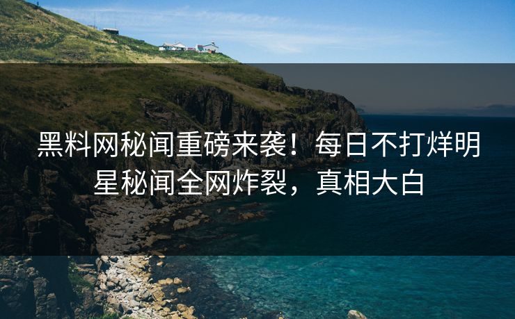 黑料网秘闻重磅来袭！每日不打烊明星秘闻全网炸裂，真相大白