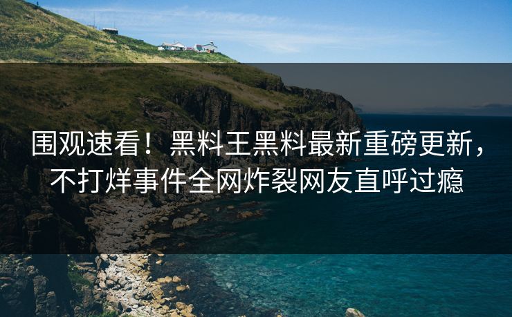 围观速看！黑料王黑料最新重磅更新，不打烊事件全网炸裂网友直呼过瘾