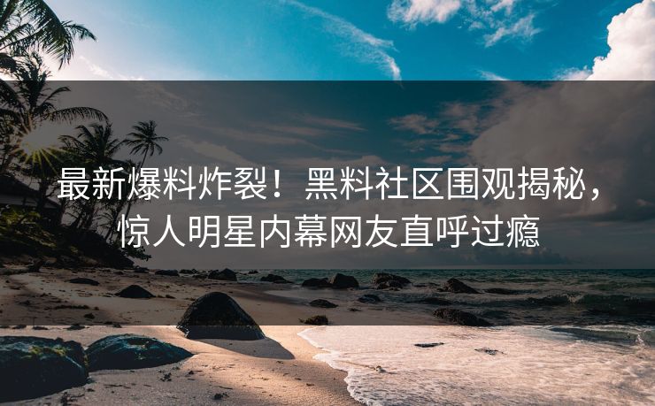 最新爆料炸裂！黑料社区围观揭秘，惊人明星内幕网友直呼过瘾