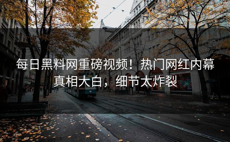 每日黑料网重磅视频！热门网红内幕真相大白，细节太炸裂